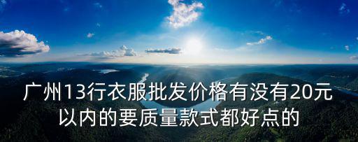 廣州13行衣服批發價格有沒有20元以內的要質量款式都好點的