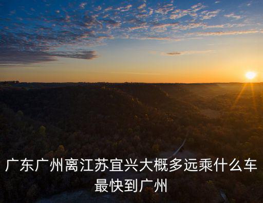 廣東廣州離江蘇宜興大概多遠(yuǎn)乘什么車最快到廣州