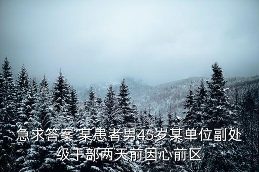 急求答案 某患者男45歲某單位副處級干部兩天前因心前區
