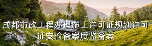 成都市安監備案資料，成都市政工程辦理施工許可證規劃許可證安檢備案質監備案