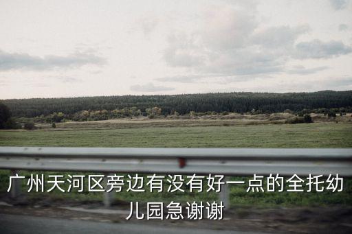 廣州天河區旁邊有沒有好一點的全托幼兒園急謝謝