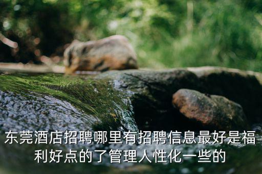 東莞酒店招聘哪里有招聘信息最好是福利好點的了管理人性化一些的