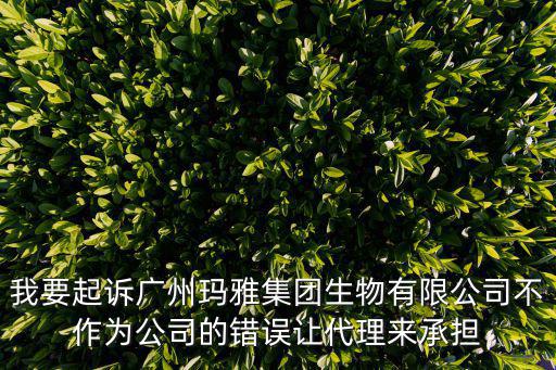 我要起訴廣州瑪雅集團生物有限公司不作為公司的錯誤讓代理來承擔(dān)