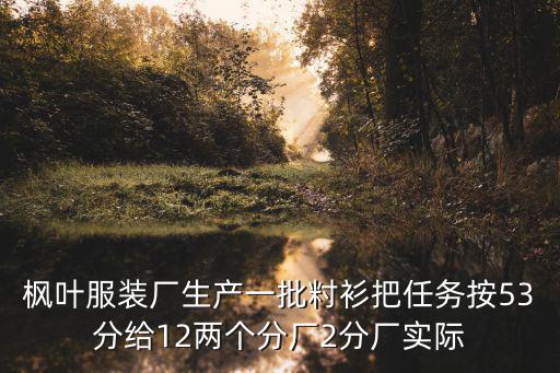 楓葉服裝廠生產(chǎn)一批籿衫把任務(wù)按53分給12兩個(gè)分廠2分廠實(shí)際