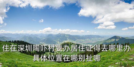 住在深圳陶嚇村要辦居住證得去哪里辦具體位置在哪別扯哪