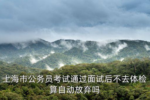 上海市公務員考試通過面試后不去體檢算自動放棄嗎