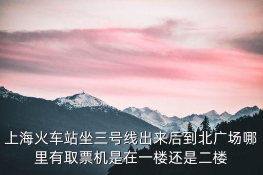 上海火車站坐三號線出來后到北廣場哪里有取票機是在一樓還是二樓