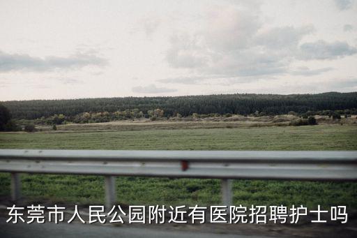 東莞市人民公園附近有醫(yī)院招聘護士嗎