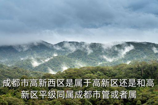 成都市高新西區(qū)是屬于高新區(qū)還是和高新區(qū)平級(jí)同屬成都市管或者屬