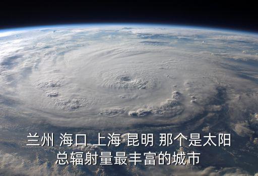 蘭州 海口 上海 昆明 那個是太陽總輻射量最豐富的城市