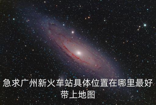 急求廣州新火車站具體位置在哪里最好帶上地圖