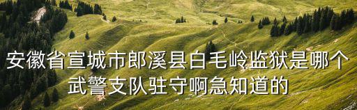 安徽省宣城市郎溪縣白毛嶺監獄是哪個武警支隊駐守啊急知道的