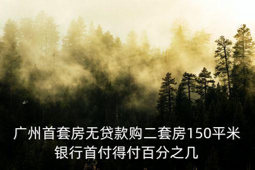 廣州首套房無貸款購二套房150平米銀行首付得付百分之幾