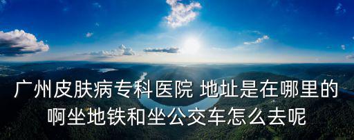 廣州市越秀區(qū)環(huán)市中路270號，廣州皮膚病專科醫(yī)院 地址是在哪里的啊坐地鐵和坐公交車怎么去呢