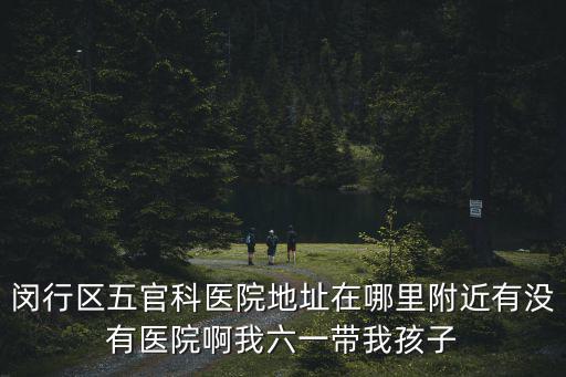 閔行區(qū)五官科醫(yī)院地址在哪里附近有沒有醫(yī)院啊我六一帶我孩子