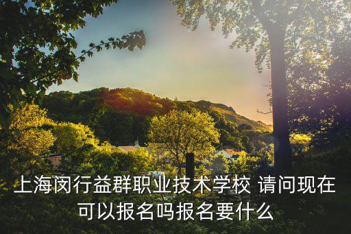 上海閔行益群職業(yè)技術學校 請問現(xiàn)在可以報名嗎報名要什么