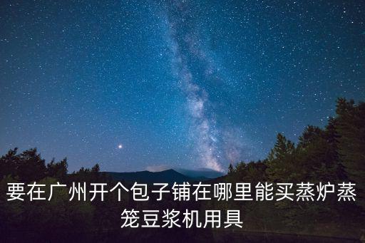 要在廣州開個包子鋪在哪里能買蒸爐蒸籠豆漿機用具