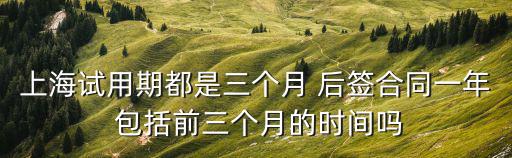 上海市試用期合同，上海試用期都是三個月 后簽合同一年 包括前三個月的時間嗎