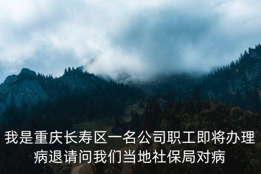 我是重慶長壽區一名公司職工即將辦理病退請問我們當地社保局對病