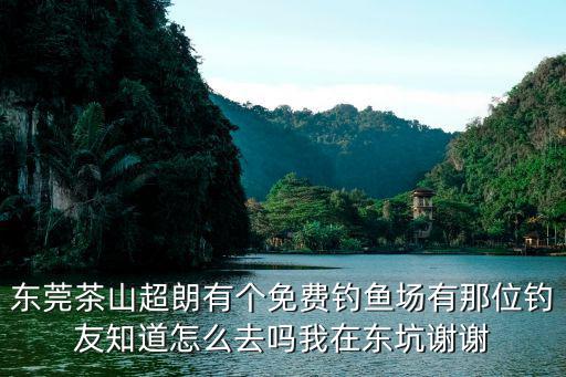 東莞茶山超朗有個免費釣魚場有那位釣友知道怎么去嗎我在東坑謝謝