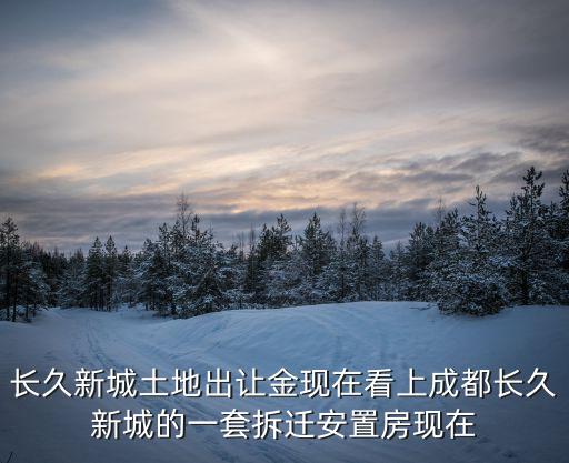 成都市土地出讓金文件，長久新城土地出讓金現(xiàn)在看上成都長久新城的一套拆遷安置房現(xiàn)在
