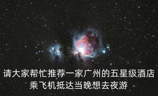 請大家幫忙推薦一家廣州的五星級酒店乘飛機抵達當晚想去夜游