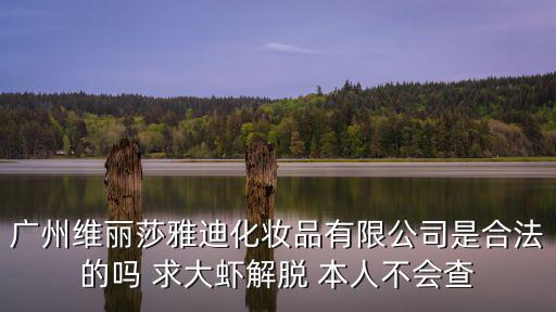 廣州維麗莎雅迪化妝品有限公司是合法的嗎 求大蝦解脫 本人不會(huì)查