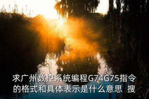求廣州數(shù)控系統(tǒng)編程G74G75指令的格式和具體表示是什么意思  搜