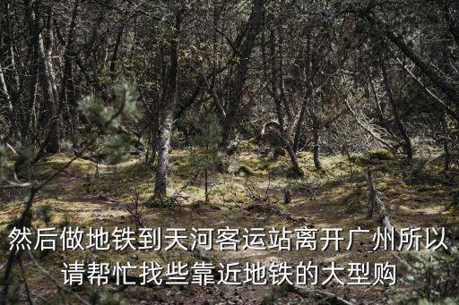然后做地鐵到天河客運站離開廣州所以請幫忙找些靠近地鐵的大型購