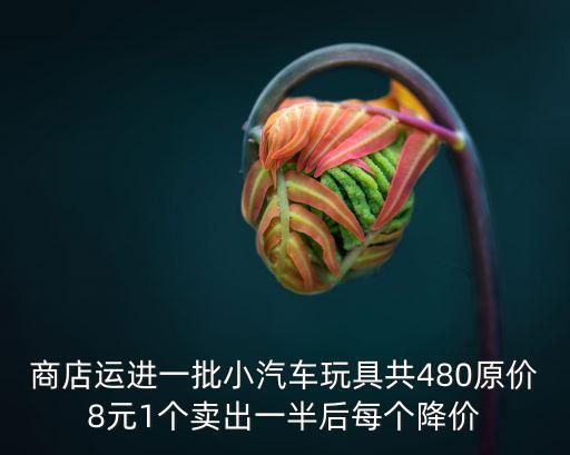 商店運進一批小汽車玩具共480原價8元1個賣出一半后每個降價