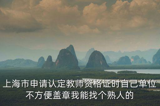 上海市申請認定教師資格證時自己單位不方便蓋章我能找個熟人的