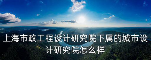 上海市政工程設(shè)計研究院下屬的城市設(shè)計研究院怎么樣