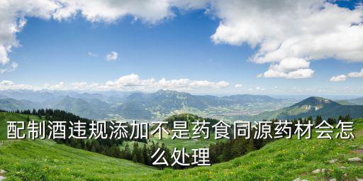 配制酒違規添加不是藥食同源藥材會怎么處理