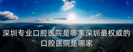 深圳專業口腔醫院是哪家深圳最權威的口腔醫院是哪家