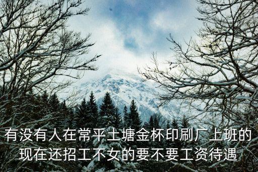 有沒有人在常平土塘金杯印刷廠上班的現在還招工不女的要不要工資待遇