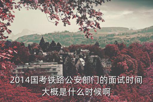 2014國考鐵路公安部門的面試時間大概是什么時候啊