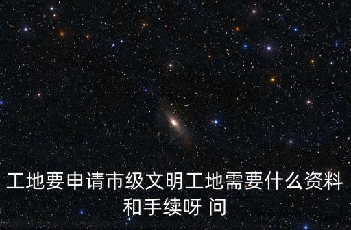 工地要申請市級文明工地需要什么資料和手續呀 問