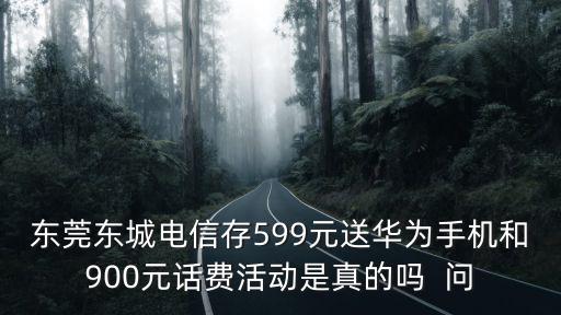 東莞東城電信存599元送華為手機和900元話費活動是真的嗎  問