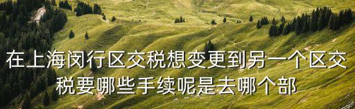 在上海閔行區(qū)交稅想變更到另一個區(qū)交稅要哪些手續(xù)呢是去哪個部