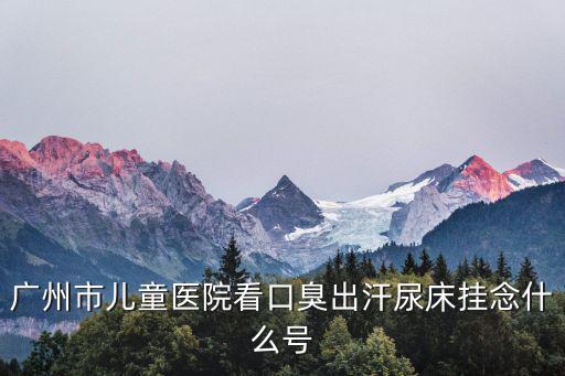 廣州兒童醫(yī)院呂淑，廣州市兒童醫(yī)院看口臭出汗尿床掛念什么號