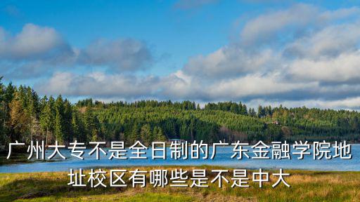 廣州大專不是全日制的廣東金融學院地址校區有哪些是不是中大