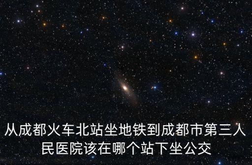 從成都火車北站坐地鐵到成都市第三人民醫院該在哪個站下坐公交