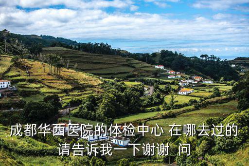 成都華西醫院的體檢中心 在哪去過的請告訴我一下謝謝  問
