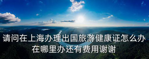 上海市外國(guó)人健康證明，請(qǐng)問(wèn)在上海辦理出國(guó)旅游健康證怎么辦在哪里辦還有費(fèi)用謝謝
