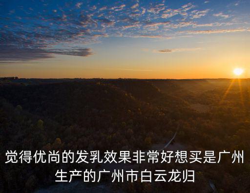 覺得優(yōu)尚的發(fā)乳效果非常好想買是廣州生產(chǎn)的廣州市白云龍歸