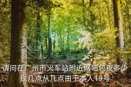 請問在廣州市火車站附近網吧包夜多少錢幾點從幾點由于本人19號