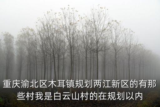 重慶市重慶市渝北區(qū)木耳鎮(zhèn)，重慶渝北區(qū)木耳鎮(zhèn)規(guī)劃兩江新區(qū)的有那些村我是白云山村的在規(guī)劃以內