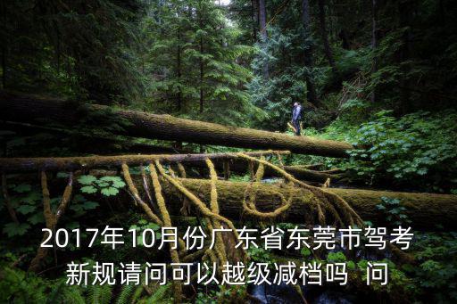東莞駕考2017科目三，2017年10月份廣東省東莞市駕考新規請問可以越級減檔嗎  問