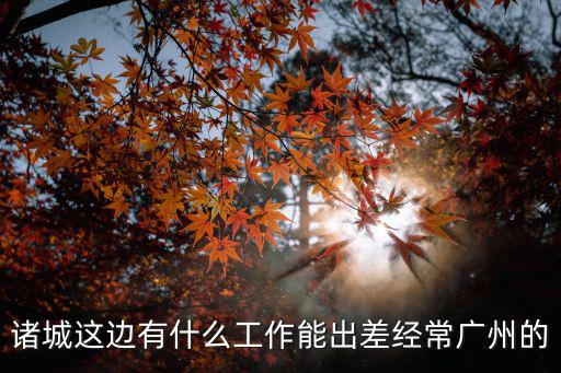 出差兼職 廣州，諸城這邊有什么工作能出差經常廣州的