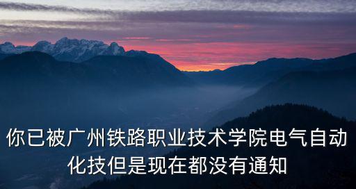 你已被廣州鐵路職業(yè)技術(shù)學(xué)院電氣自動(dòng)化技但是現(xiàn)在都沒有通知